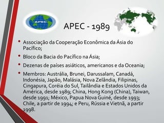APEC - 1989
• Associação da Cooperação Econômica da Ásia do
Pacífico;
• Bloco da Bacia do Pacífico na Ásia;
• Dezenas de países asiáticos, americanos e da Oceania;
• Membros: Austrália, Brunei, Darussalam, Canadá,
Indonésia, Japão, Malásia, Nova Zelândia, Filipinas,
Cingapura, Coréia do Sul,Tailândia e Estados Unidos da
América, desde 1989; China, Hong Kong (China),Taiwan,
desde 1991; México, Papua Nova Guiné, desde 1993;
Chile, a partir de 1994; e Peru, Rússia eVietnã, a partir
1998.
 