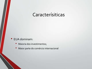 Caracterísiticas
• EUA dominam:
• Maioria dos investimentos;
• Maior parte do comércio internacional
 