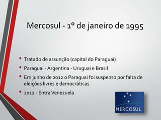 Mercosul - 1° de janeiro de 1995
• Tratado de assunção (capital do Paraguai)
• Paraguai - Argentina - Uruguai e Brasil
• Em junho de 2012 o Paraguai foi suspenso por falta de
eleições livres e democráticas
• 2012 - EntraVenezuela
 