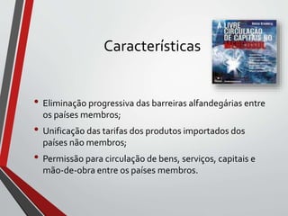 Características
• Eliminação progressiva das barreiras alfandegárias entre
os países membros;
• Unificação das tarifas dos produtos importados dos
países não membros;
• Permissão para circulação de bens, serviços, capitais e
mão-de-obra entre os países membros.
 