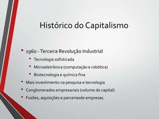 Histórico do Capitalismo
• 1960 -Terceira Revolução Industrial
• Tecnologia sofisticada
• Microeletrônica (computação e robótica)
• Biotecnologia e química fina
• Mais investimento na pesquisa e tecnologia
• Conglomerados empresariais (volume de capital)
• Fusões, aquisições e parceriasde empresas.
 