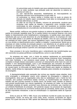 (b) subcontratar parte do trabalho para seus estabelecimentos transnacionais e
para as redes auxiliares cuja produção pode ser absorvida no sistema da
empresa em rede; ou
(c) usar mão-de-obra temporária, trabalhadores de meio-expediente ou
empresas informais como fornecedores no país natal; ou
(d) automatizar ou relocar tarefas e funções para as quais os preços do
mercado de trabalho sejam considerados muito altos na comparação com as
fórmulas alternativas; ou ainda
(e) obter de sua força de trabalho, inclusive da permanente, anuência para
condições mais rígidas de trabalho e pagamento como condição para a
continuidade de seus empregos, com isso revertendo os contratos sociais
estabelecidos em circunstâncias mais favoráveis para os trabalhadores.
Nesse sentido, verifica-se uma grande mudança no sistema de relações de trabalho no
padrão de produção capitalista atual. Se no padrão anterior era possível observar uma certa
rigidez no relacionamento entre trabalhadores e empregados, no padrão atual, essa rigidez é
substituída pelo que se pode denominar de uma flexibilidade externa. As empresas em rede
não mais estão presas a um padrão de relações de trabalho. Uma vez que a produção pode
ser orientada em todo o globo, aos marcos regulatórios macro, meso e micro são acrescidos
um novo âmbito no relacionamento entre o capital e o trabalho: o supranacional. Sendo que as
empresas em redes mundiais de produção passam a ser detentoras de um grande poder de
influenciar as relações de produção nacionais, obviamente, no sentido de flexibilizar a rigidez
do padrão de produção anterior e permitir uma valorização ampliada do capital.
Esse processo é de suma importância para o entendimento das transformações que
vêm ocorrendo nos países periféricos e semiperiféricos, como é o caso do Brasil.
As empresas em redes, com o intuito de explorar rapidamente as oportunidades
lucrativas de investimentos, abrem e fecham quantas plantas produtivas forem necessárias,
com maior facilidade, o que pressiona esses países, na intenção de oferecer melhores
condições à atração dessas corporações a provocar um rebaixamento ainda maior do custo do
trabalho e uma desregulamentação, rumo a uma flexibilização dos mercados de trabalho.
Conforme apresentado por VIEIRA (2000, p. 17), essas práticas flexibilizadoras traduzem-se,
de maneira geral, na diminuição de regras ditadas pelo Estado para regular as relações de
trabalho, dando ênfase às negociações coletivas, realizadas pelos sindicatos do empregado e
do empregador.
A desregulamentação pela supressão das normas que regulam essas relações, tanto
entre empregado e empregador quanto entre categoria de empregados e categoria de
empregadores, deixa que as negociações entre elas se estabeleçam sob o manto do livre
mercado, sem qualquer interferência estatal. Contudo, as transformações nas relações de
trabalho não têm ocorrido somente no âmbito macro. No âmbito meso, também se observa
uma grande transformação nos marcos regulatórios. As empresas em redes, na busca pela
valorização ampliada do capital, aumentam suas ofensivas aos sindicatos, que, inseridos em
um ambiente flexibilizado de produção, vêm perdendo espaço nos processos de negociação.
Essa perda de dinamismo do movimento sindical pode ser percebida, dentre outros, por meio
de dois importantes indicadores: a taxa de sindicalização e a capacidade deste de organizar
greves.
Entre os anos de 1970 e 1980, houve uma tendência mundial de queda nas taxas de
sindicalização. Porém, de forma não muito nítida, tendo, inclusive, aumentado em alguns
países. Foi a partir dos anos de 1980, apesar das diferenças nacionais de ritmo e intensidade,
 