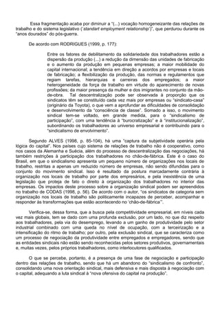 Essa fragmentação acaba por diminuir a “(...) vocação homogeneizante das relações de
trabalho e do sistema legislativo (‘standart employment relationship’)”, que perdurou durante os
“anos dourados” do pós-guerra.
De acordo com RODRIGUES (1999, p. 177):
Entre os fatores de debilitamento da solidariedade dos trabalhadores estão a
dispersão da produção (...) a redução da dimensão das unidades de fabricação
e o aumento da produção em pequenas empresas; a maior mobilidade do
capital internacional; a tendência em direção a acordos por empresas e locais
de fabricação; a flexibilização da produção, das normas e regulamentos que
regiam tarefas, hierarquias e carreiras dos empregados; a maior
heterogeneidade da força de trabalho em virtude do aparecimento de novas
profissões; da maior presença da mulher e dos imigrantes no conjunto da mão-
de-obra. Tal descentralização pode ser observada à proporção que os
sindicatos têm se constituído cada vez mais por empresas ou “sindicato-casa”
(originário da Toyota), o que vem a aprofundar as dificuldades de consolidação
e desenvolvimento da “consciência de classe”. Somado a isso, o movimento
sindical tem-se voltado, em grande medida, para o “sindicalismo de
participação”, com uma tendência à “burocratização” e à “institucionalização”,
subordinando os trabalhadores ao universo empresarial e contribuindo para o
“sindicalismo de envolvimento”.
Segundo ALVES (1998, p. 85-104), há uma “captura da subjetividade operária pela
lógica do capital”. Nos países cujo sistema de relações de trabalho não é cooperativo, como
nos casos da Alemanha e Suécia, além do processo de descentralização das negociações, há
também restrições à participação dos trabalhadores no chão-de-fábrica. Este é o caso do
Brasil, em que o sindicalismo apresenta um pequeno número de organizações nos locais de
trabalho, restritas a apenas um reduzido número de empresas, não sendo difundidas para o
conjunto do movimento sindical. Isso é resultado da postura marcadamente contrária à
organização nos locais de trabalho por parte dos empresários, e pela inexistência de uma
legislação que proteja de fato o direito à organização dos trabalhadores no interior das
empresas. Os impactos deste processo sobre a organização sindical podem ser apreendidos
no trabalho de CODAS (1998, p. 56). De acordo com o autor, “os sindicatos de categoria sem
organização nos locais de trabalho são politicamente incapazes de perceber, acompanhar e
responder às transformações que estão acontecendo no ‘chão-de-fábrica’”.
Verifica-se, dessa forma, que a busca pela competitividade empresarial, em níveis cada
vez mais globais, tem se dado com uma profunda exclusão, por um lado, no que diz respeito
aos trabalhadores, pela via do desemprego, levando a um ganho de produtividade pelo setor
industrial combinado com uma queda no nível de ocupação, com a terceirização e a
intensificação do ritmo de trabalho; por outro, pela exclusão sindical, que se caracteriza como
um processo de negociação da produtividade entre empregados e empregadores, sendo que
as entidades sindicais não estão sendo reconhecidas pelos setores produtivos, governamentais
e, muitas vezes, pelos próprios trabalhadores, como interlocutores qualificados.
O que se percebe, portanto, é a presença de uma fase de negociação e participação
dentro das relações de trabalho, sendo que há um abandono do “sindicalismo de confronto”,
consolidando uma nova orientação sindical, mais defensiva e mais disposta à negociação com
o capital, adequando a luta sindical à “nova ofensiva do capital na produção”.
 