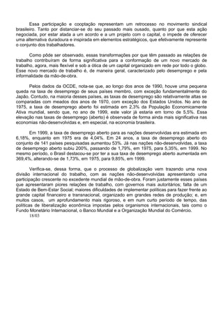 Essa participação e cooptação representam um retrocesso no movimento sindical
brasileiro. Tanto por distanciar-se do seu passado mais ousado, quanto por que esta ação
negociada, por estar atada a um acordo e a um projeto com o capital, o impede de oferecer
uma alternativa duradoura e inspirada em elementos estratégicos, que efetivamente represente
o conjunto dos trabalhadores.
Como pôde ser observado, essas transformações por que têm passado as relações de
trabalho contribuíram de forma significativa para a conformação de um novo mercado de
trabalho, agora, mais flexível e sob a ótica de um capital organizado em rede por todo o globo.
Esse novo mercado de trabalho é, de maneira geral, caracterizado pelo desemprego e pela
informalidade da mão-de-obra.
Pelos dados da OCDE, nota-se que, ao longo dos anos de 1990, houve uma pequena
queda na taxa de desemprego de seus países membro, com exceção fundamentalmente do
Japão. Contudo, na maioria desses países, as taxas de desemprego são relativamente altas se
comparadas com meados dos anos de 1970, com exceção dos Estados Unidos. No ano de
1975, a taxa de desemprego aberto foi estimada em 2,3% da População Economicamente
Ativa mundial, sendo que, no ano de 1999, este valor já estaria em torno de 5,5%. Essa
elevação nas taxas de desemprego (aberto) é observada de forma ainda mais significativa nas
economias não-desenvolvidas e, em especial, na economia brasileira.
Em 1999, a taxa de desemprego aberto para as nações desenvolvidas era estimada em
6,18%, enquanto em 1975 era de 4,04%. Em 24 anos, a taxa de desemprego aberto do
conjunto de 141 países pesquisadas aumentou 53%. Já nas nações não-desenvolvidas, a taxa
de desemprego aberto subiu 200%, passando de 1,79%, em 1975, para 5,35%, em 1999. No
mesmo período, o Brasil destacou-se por ter a sua taxa de desemprego aberto aumentada em
369,4%, alterando-se de 1,73%, em 1975, para 9,85%, em 1999.
Verifica-se, dessa forma, que o processo de globalização vem trazendo uma nova
divisão internacional do trabalho, com as nações não-desenvolvidas apresentando uma
participação crescente no excedente mundial de mão-de-obra. Foram justamente esses países
que apresentaram piores relações de trabalho, com governos mais autoritários; falta de um
Estado de Bem-Estar Social; maiores dificuldades de implementar políticas para fazer frente ao
grande capital financeiro e transnacional, organizado em grandes redes de produção; e, em
muitos casos, um aprofundamento mais rigoroso, e em num curto período de tempo, das
políticas de liberalização econômica impostas pelos organismos internacionais, tais como o
Fundo Monetário Internacional, o Banco Mundial e a Organização Mundial do Comércio.
18/03
 