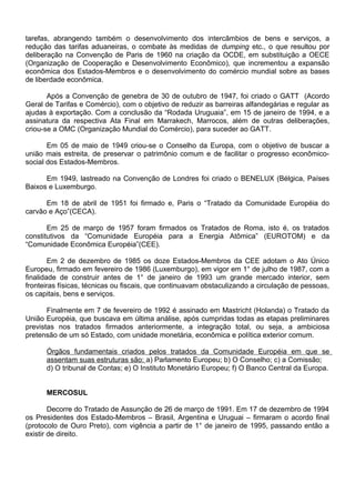 tarefas, abrangendo também o desenvolvimento dos intercâmbios de bens e serviços, a
redução das tarifas aduaneiras, o combate às medidas de dumping etc., o que resultou por
deliberação na Convenção de Paris de 1960 na criação da OCDE, em substituição a OECE
(Organização de Cooperação e Desenvolvimento Econômico), que incrementou a expansão
econômica dos Estados-Membros e o desenvolvimento do comércio mundial sobre as bases
de liberdade econômica.
Após a Convenção de genebra de 30 de outubro de 1947, foi criado o GATT (Acordo
Geral de Tarifas e Comércio), com o objetivo de reduzir as barreiras alfandegárias e regular as
ajudas à exportação. Com a conclusão da “Rodada Uruguaia”, em 15 de janeiro de 1994, e a
assinatura da respectiva Ata Final em Marrakech, Marrocos, além de outras deliberações,
criou-se a OMC (Organização Mundial do Comércio), para suceder ao GATT.
Em 05 de maio de 1949 criou-se o Conselho da Europa, com o objetivo de buscar a
união mais estreita, de preservar o patrimônio comum e de facilitar o progresso econômico-
social dos Estados-Membros.
Em 1949, lastreado na Convenção de Londres foi criado o BENELUX (Bélgica, Países
Baixos e Luxemburgo.
Em 18 de abril de 1951 foi firmado e, Paris o “Tratado da Comunidade Européia do
carvão e Aço”(CECA).
Em 25 de março de 1957 foram firmados os Tratados de Roma, isto é, os tratados
constitutivos da “Comunidade Européia para a Energia Atômica” (EUROTOM) e da
“Comunidade Econômica Européia”(CEE).
Em 2 de dezembro de 1985 os doze Estados-Membros da CEE adotam o Ato Único
Europeu, firmado em fevereiro de 1986 (Luxemburgo), em vigor em 1° de julho de 1987, com a
finalidade de construir antes de 1° de janeiro de 1993 um grande mercado interior, sem
fronteiras físicas, técnicas ou fiscais, que continuavam obstaculizando a circulação de pessoas,
os capitais, bens e serviços.
Finalmente em 7 de fevereiro de 1992 é assinado em Mastricht (Holanda) o Tratado da
União Européia, que buscava em última análise, após cumpridas todas as etapas preliminares
previstas nos tratados firmados anteriormente, a integração total, ou seja, a ambiciosa
pretensão de um só Estado, com unidade monetária, econômica e política exterior comum.
Órgãos fundamentais criados pelos tratados da Comunidade Européia em que se
assentam suas estruturas são: a) Parlamento Europeu; b) O Conselho; c) a Comissão;
d) O tribunal de Contas; e) O Instituto Monetário Europeu; f) O Banco Central da Europa.
MERCOSUL
Decorre do Tratado de Assunção de 26 de março de 1991. Em 17 de dezembro de 1994
os Presidentes dos Estado-Membros – Brasil, Argentina e Uruguai – firmaram o acordo final
(protocolo de Ouro Preto), com vigência a partir de 1° de janeiro de 1995, passando então a
existir de direito.
 