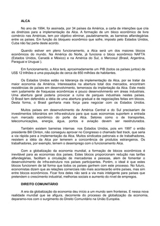ALCA
No ano de 1994, foi assinada, por 34 países da América, a carta de intenções que cria
as diretrizes para a implementação da Alca. A formação de um bloco econômico de livre
comércio nas Américas, tem por objetivo eliminar, paulatinamente, as barreiras alfandegárias
entre os países. Em função do bloqueio econômico que sofre, imposto pelo Estados Unidos,
Cuba não faz parte deste acordo.
Quando estiver em pleno funcionamento, a Alca será um dos maiores blocos
econômicos do mundo. Na América do Norte, já funciona o bloco econômico NAFTA
(Estados Unidos, Canadá e México) e na América do Sul, o Mercosul (Brasil, Argentina,
Paraguai e Uruguai ).
Em funcionamento, a Alca terá, aproximadamente um PIB (todos os países juntos) de
US$ 12 trilhões e uma população de cerca de 850 milhões de habitantes.
Os Estados Unidos estão na liderança da implementação da Alca, por se tratar da
maior economia da América. Interessados na abertura total dos mercados, encontram
resistências de países em desenvolvimento, temerosos da implantação da Alca. Este medo
vem justamente de fraquezas econômicas e pouco desenvolvimento em áreas industriais.
Uma abertura geral poderia provocar a ruína de parques industriais nestes países.
O Brasil tem defendido a idéia de uma abertura gradual e de negociações feitas em blocos.
Desta forma, o Brasil ganharia mais força para negociar com os Estados Unidos.
Muitos países em desenvolvimento da América Central e do Sul precisariam de
investimentos bilionários em infra-estrutura para que suas economias suportem a entrada
num mercado econômico do porte da Alca. Setores como o de transportes,
telecomunicações, energia, água, portos e aviação devem ser reestruturados.
Também existem barreiras internas nos Estados Unidos, pois em 1997 o então
presidente Bill Clinton, não conseguiu aprovar no Congresso o chamado fast track, que seria
a via rápida para a implementação da Alca. Muitos sindicatos patronais e de trabalhadores,
resistem a idéia da Alca por temerem a concorrência de produtos estrangeiros. Os
trabalhadores, por exemplo, temem o desemprego com o funcionamento Alca.
Com a globalização da economia mundial, a formação de blocos econômicos é
inevitável para as economias dos países. Estes blocos proporcionam redução nas tarifas
alfandegárias, facilitam a circulação de mercadorias e pessoas, alem de fomentar o
desenvolvimento de infra-estrutura nos países participantes. Porém, o ideal é que estes
blocos funcionem de tal forma que todos os países ganhem com este processo. No futuro,
economistas dizem que as relações comerciais não mais acontecerão entre países, mas sim
entre blocos econômicos. Ficar fora deles não será a via mais inteligente para países que
pretendem o crescimento industrial, melhorias sociais e aumento do nível de empregos.
DIREITO COMUNITÁRIO
A era da globalização da economia deu início a um mundo sem fronteiras. E nessa nova
realidade mundial que se afigura, decorrente do processo de globalização da economia,
deparamo-nos com o surgimento do Direito Comunitário na União Européia.
 