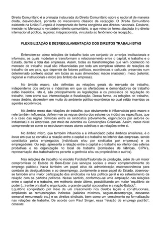 Direito Comunitário é a primazia instaurada do Direito Comunitário sobre o nacional de maneira
direta, desvinculada, portanto do mecanismo clássico da recepção. O Direito Comunitário
existente na União Européia é incorporado de forma congênita aos direitos nacionais. Destarte,
inexiste no Mercosul o verdadeiro direito comunitário, o que reina de forma absoluta é o direito
internacional público, regional, integracionista, vinculado ao fenômeno de recepção.
FLEXIBILIZAÇÃO E DESREGULAMENTAÇÃO DOS DIREITOS TRABALHISTAS
Entendem-se como relações de trabalho todo um conjunto de arranjos institucionais e
informais, os quais modelam e transformam o relacionamento entre o capital, o trabalho e o
Estado, dentro e fora das empresas. Assim, todas as transformações que vêm ocorrendo no
mercado de trabalho atual são influenciadas por todo um complexo sistema de relações de
trabalho de um país, que depende de fatores políticos, econômicos e culturais presentes num
determinado contexto social em todas as suas dimensões: macro (nacional), meso (setorial,
regional e institucional) e micro (no âmbito da empresa).
No âmbito macro, são definidas as relações gerais do mercado de trabalho,
independente dos setores e indústrias em que os ofertadores e demandadores de trabalho
estão inseridos. Isto é, são principalmente as legislações e os processos de regulação do
trabalho, bem como sua intermediação e fiscalização. Dessa forma, as relações de trabalho,
nesse âmbito, dependem em muito do ambiente político-econômico no qual estão inseridos os
agentes econômicos.
No âmbito meso das relações de trabalho, que obviamente é influenciado pelo macro e
nele também influencia, definem-se as regras dentro dos setores ou indústrias específicas, que
é o caso das regras definidas entre os sindicatos (obviamente, organizados por setores ou
indústrias) e as empresas, por meio de Acordos ou Convenções Coletivas. Assim, neste nível
compreende-se como se estruturam esses atores coletivos e as relações entre si.
No âmbito micro, que também influencia e é influenciado pelos âmbitos anteriores, é o
locus em que se constitui a relação entre o capital e o trabalho no interior das empresas, sendo
constituída pelos empregados (individuais e/ou por sindicatos por empresas) e os
empregadores. Ou seja, apresenta a relação entre o capital e o trabalho no interior das esferas
produtivas e na organização no local de trabalho (comissões de fábricas, CIPA’s,
representação dos trabalhadores perante a gerência e/ou os proprietários e outros).
Nas relações de trabalho no modelo Fordista/Taylorista de produção, além de um maior
compromisso do Estado de Bem-Estar (via serviços sociais e maior comprometimento do
emprego público), havia também um papel ativo da administração macroeconômica para
combate às desigualdades e ao desemprego. Juntamente a esse papel do Estado, observou-
se também uma maior participação dos sindicatos na luta política geral e no estreitamento da
relação com os partidos políticos. Nesse sentido, conformou-se uma ampliação nas relações
entre o capital e o trabalho, em melhoria deste último, possibilitando um maior “equilíbrio de
poder (...) entre o trabalho organizado, o grande capital corporativo e a nação-Estado”.
Equilíbrio conquistado por meio de um crescimento nos direitos legais e constitucionais,
ampliando as remunerações indiretas (salários mínimos, seguro-desemprego, descanso
semanal remunerado etc.) e os direitos sindicais, bem como um crescimento na formalização
nas relações de trabalho. De acordo com Paul Singer, essa “relação de emprego padrão”,
consiste:
 