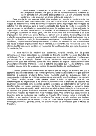 (...) basicamente num contrato de trabalho em que o trabalhador é contratado
por uma grande empresa, em geral, e tem um horário de trabalho fixado em lei,
ou em contrato; tem um salário direto profissional (...); tem um salário indireto
ponderável (...) e ainda tem um amplo sistema de seguro (...).
Essa ampliação nas normas trabalhistas acabou por permitir o fortalecimento das
entidades sindicais, com crescimento das taxas de sindicalização, o que possibilitou uma
relação de trabalho sob a forma de contratação coletiva, com a negociação das condições de
trabalho. Tal fato contribuiu para a maior socialização dos fluxos de renda e o aumento na
segurança para os trabalhadores, o que diminuiu suas demandas e suas críticas no interior da
organização do trabalho. Nesse sentido, as relações de trabalho no modelo Fordista/Taylorista
de produção ocorreram, de modo geral, com um maior papel dos trabalhadores e de suas
organizações nas empresas. Dessa forma, se, por um lado, o sistema Fordista/Taylorista de
produção apresentava-se como uma resposta do capital à resistência dos trabalhadores com a
intenção de dominar a produção, buscando um novo tipo de controle do processo de trabalho,
dividindo-o, simplificando-o e desqualificando-o, por outro, as resistências dos trabalhadores
aos novos métodos organizacionais foram intensas, não somente pela “resistência surda” no
interior das fábricas, como também em momentos de conflitos abertos, por meio de greves e
de manifestações.
Foi essa relação de trabalho que possibilitou, naquele período, que os países
apresentassem maior estabilidade no mercado de trabalho durante “os anos dourados do
capitalismo”. Porém o momento atual de mudanças nos processos produtivos, com base em
um modelo de acumulação flexível, políticas neoliberais, mundialização do capital e
globalização, pode ser entendido como uma nova ofensiva do capital - reestruturado e com
uma ampla dominância financeira - sobre o trabalho organizado que “(...) na defensiva, sofre
mutações e perde parte de seu poder político, de representação e de ‘conflitualidade’”.
Contudo, parte-se do entendimento de que o tipo de relação de trabalho em que a
economia está inserida reflete-se de forma significativa, tanto nas transformações por que vem
passando o processo produtivo tanto nesse momento atual de globalização (com a
reestruturação produtiva, as políticas neoliberais e a integração econômica) como no mercado
de Trabalho. Assim, tem-se como hipótese básica a idéia de que os impactos das
transformações na organização e no processo produtivo sobre o mercado de trabalho não
devem ser considerados como inerentes à própria tecnologia. Os trabalhadores, ao viverem as
transformações em curso, interagem com elas de forma constitutiva e formativa desse
processo. Torna-se necessário, então, relativizar os efeitos da globalização sobre o mercado
de trabalho, que podem apresentar diferentes ritmos e modalidades de aplicações com base
em diversas relações de trabalho nos mais variados países. Vale lembrar que esse processo é
dinâmico, pois as mudanças nas relações de trabalho têm impactos sobre o mercado de
trabalho, e, em sentido inverso, as transformações desse mercado acabam por também
influenciar as relações de trabalho e, por via de conseqüência, impactam sobre as próprias
mudanças produtivas, gerando, assim, um círculo virtuoso de dificuldades para o “Mundo do
Trabalho”.
 