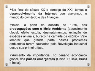 No final do século XX e começo do XXI, temos o
desenvolvimento da Internet que alavancou o
mundo do comércio e das finanças.
Inicio, a partir da década de 1970, das
preocupações com o Meio Ambiente (aquecimento
global, efeito estufa, desmatamentos, extinção de
espécies animais, buraco na camada de ozônio). Vale
lembrar que grande parte destes problemas
ambientais foram causados pela Revolução Industrial
desde sua primeira fase.
Aumento da importância, no cenário econômico
global, dos países emergentes (China, Rússia, Brasil
e Índia).
 