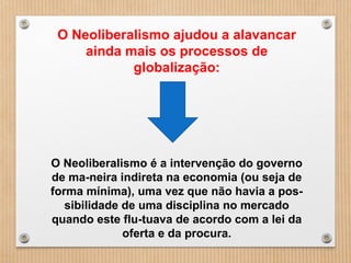 O Neoliberalismo é a intervenção do governo
de ma­neira indireta na economia (ou seja de
forma mínima), uma vez que não havia a pos­
sibilidade de uma disciplina no mercado
quando este flu­tuava de acordo com a lei da
oferta e da procura.
O Neoliberalismo ajudou a alavancar
ainda mais os processos de
globalização:
 