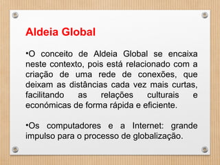 Aldeia Global
•O conceito de Aldeia Global se encaixa
neste contexto, pois está relacionado com a
criação de uma rede de conexões, que
deixam as distâncias cada vez mais curtas,
facilitando as relações culturais e
económicas de forma rápida e eficiente.
•Os computadores e a Internet: grande
impulso para o processo de globalização.
 