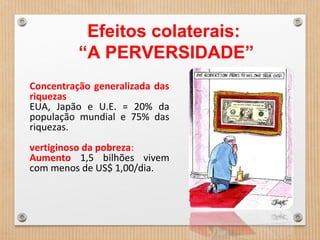 Concentração generalizada das
riquezas
EUA, Japão e U.E. = 20% da
população mundial e 75% das
riquezas.
vertiginoso da pobreza:
Aumento 1,5 bilhões vivem
com menos de US$ 1,00/dia.
Efeitos colaterais:
“A PERVERSIDADE”
 