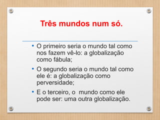 Três mundos num só.
• O primeiro seria o mundo tal como
nos fazem vê-lo: a globalização
como fábula;
• O segundo seria o mundo tal como
ele é: a globalização como
perversidade;
• E o terceiro, o mundo como ele
pode ser: uma outra globalização.
 