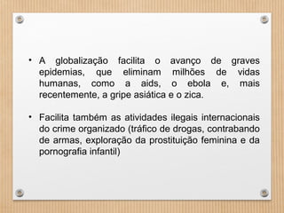 • A globalização facilita o avanço de graves
epidemias, que eliminam milhões de vidas
humanas, como a aids, o ebola e, mais
recentemente, a gripe asiática e o zica.
• Facilita também as atividades ilegais internacionais
do crime organizado (tráfico de drogas, contrabando
de armas, exploração da prostituição feminina e da
pornografia infantil)
 