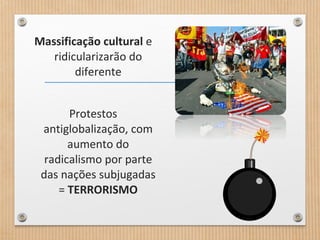 Massificação cultural e
ridicularizarão do
diferente
Protestos
antiglobalização, com
aumento do
radicalismo por parte
das nações subjugadas
= TERRORISMO
 
