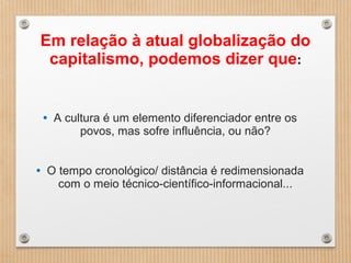 Em relação à atual globalização do
capitalismo, podemos dizer que:
• A cultura é um elemento diferenciador entre os
povos, mas sofre influência, ou não?
• O tempo cronológico/ distância é redimensionada
com o meio técnico-científico-informacional...
 