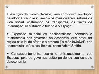 ◆ Avanços da microeletrônica, uma verdadeira revolução
na informática, que influencia os mais diversos setores da
vida social, acelerando os transportes, os fluxos de
informação, encurtando o tempo e o espaço.
◆ Expansão mundial do neoliberalismo, contrário à
interferência dos governos na economia, que deve ser
regida pela lei da oferta e a procura (“a mão invisível”, dos
economistas clássicos liberais, como Adam Smith).
◆ Consequentemente, ocorre o enfraquecimento dos
Estados, pois os governos estão perdendo seu controle
da economia
 