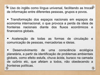 ◆ Uso do inglês como língua universal, facilitando as trocas
de informação entre diferentes pessoas, grupos e povos.
◆ Transformação dos espaços nacionais em espaços da
economia internacional, o que provoca a perda da ideia de
fronteiras nacionais diante dos fluxos econômicos e
financeiros globais.
◆ Aceleração de todas as formas de circulação e
comunicação de pessoas, mercadorias e ideias.
◆ Desenvolvimento de uma consciência ecológica
planetária, a partir da identificação de problemas ambientais
globais, como efeito estufa, chuva ácida, buraco na camada
de ozônio etc, que afetam a todos, não obedecendo a
fronteiras políticas.
 