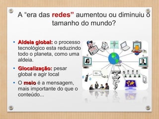 A “era das redes” aumentou ou diminuiu o
tamanho do mundo?
• Aldeia global:Aldeia global: o processo
tecnológico esta reduzindo
todo o planeta, como uma
aldeia.
• Glocalização:Glocalização: pesar
global e agir local
• O meiomeio é a mensagem,
mais importante do que o
conteúdo...
 