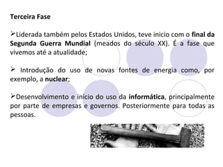 Terceira Fase
Liderada também pelos Estados Unidos, teve inicio com o final da
Segunda Guerra Mundial (meados do século XX). É a fase que
vivemos até a atualidade;
 Introdução do uso de novas fontes de energia como, por
exemplo, a nuclear;
Desenvolvimento e início do uso da informática, principalmente
por parte de empresas e governos. Posteriormente para todas as
pessoas.
 