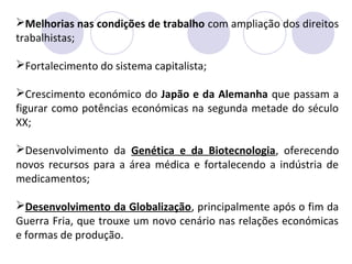 Melhorias nas condições de trabalho com ampliação dos direitos
trabalhistas;
Fortalecimento do sistema capitalista;
Crescimento económico do Japão e da Alemanha que passam a
figurar como potências económicas na segunda metade do século
XX;
Desenvolvimento da Genética e da Biotecnologia, oferecendo
novos recursos para a área médica e fortalecendo a indústria de
medicamentos;
Desenvolvimento da Globalização, principalmente após o fim da
Guerra Fria, que trouxe um novo cenário nas relações económicas
e formas de produção.
 