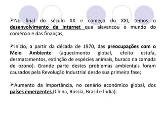 No final do século XX e começo do XXI, temos o
desenvolvimento da Internet que alavancou o mundo do
comércio e das finanças;
Inicio, a partir da década de 1970, das preocupações com o
Meio Ambiente (aquecimento global, efeito estufa,
desmatamentos, extinção de espécies animais, buraco na camada
de ozono). Grande parte destes problemas ambientais foram
causados pela Revolução Industrial desde sua primeira fase;
Aumento da importância, no cenário económico global, dos
países emergentes (China, Rússia, Brasil e Índia).
 