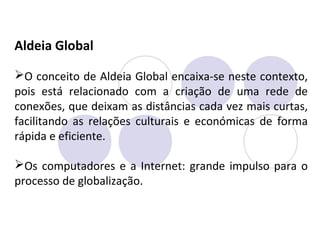 Aldeia Global
O conceito de Aldeia Global encaixa-se neste contexto,
pois está relacionado com a criação de uma rede de
conexões, que deixam as distâncias cada vez mais curtas,
facilitando as relações culturais e económicas de forma
rápida e eficiente.
Os computadores e a Internet: grande impulso para o
processo de globalização.
 