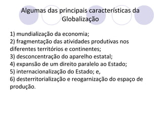 Algumas das principais características da
Globalização
1) mundialização da economia;
2) fragmentação das atividades produtivas nos
diferentes territórios e continentes;
3) desconcentração do aparelho estatal;
4) expansão de um direito paralelo ao Estado;
5) internacionalização do Estado; e,
6) desterritorialização e reogarnização do espaço de
produção.
 