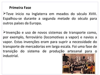 Teve inicio na Inglaterra em meados do século XVIII.
Espalhou-se durante a segunda metade do século para
outros países da Europa.
Invenção e uso de novos sistemas de transporte como,
por exemplo, ferroviário (locomotivas a vapor) e navios a
vapor. Estas invenções eram para suprir a necessidade do
transporte de mercadorias em larga escala. Foi uma fase de
transição do sistema de produção artesanal para o
industrial.
Primeira Fase
 