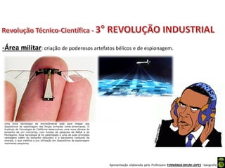 Apresentação elaborada pela Professora FERNANDA BRUM LOPES - Geografia
-Área militar: criação de poderosos artefatos bélicos e de espionagem.
Uma nova tecnologia de microcâmeras está para chegar aos
dispositivos de espionagem das forças armadas norte-americanas. O
Instituto de Tecnologia da Califórnia desenvolveu uma nova câmera do
tamanho de um microchip, com fundos de pesquisa da NASA e do
Pentágono. Essa tecnologia já foi patenteada e uma de suas principais
vantagens (além do tamanho reduzido) é o baixíssimo consumo de
energia, o que viabiliza a sua utilização em dispositivos de espionagem
realmente pequenos.
 