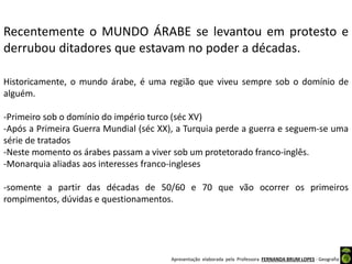 Apresentação elaborada pela Professora FERNANDA BRUM LOPES - Geografia
Recentemente o MUNDO ÁRABE se levantou em protesto e
derrubou ditadores que estavam no poder a décadas.
Historicamente, o mundo árabe, é uma região que viveu sempre sob o domínio de
alguém.
-Primeiro sob o domínio do império turco (séc XV)
-Após a Primeira Guerra Mundial (séc XX), a Turquia perde a guerra e seguem-se uma
série de tratados
-Neste momento os árabes passam a viver sob um protetorado franco-inglês.
-Monarquia aliadas aos interesses franco-ingleses
-somente a partir das décadas de 50/60 e 70 que vão ocorrer os primeiros
rompimentos, dúvidas e questionamentos.
 