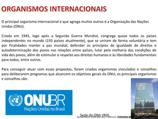 Apresentação elaborada pela Professora FERNANDA BRUM LOPES - Geografia
O principal organismo internacional e que agrega muitos outros é a Organização das Nações
Unidas (ONU).
Criada em 1945, logo após a Segunda Guerra Mundial, congrega quase todos os países
independentes no mundo (193 países atualmente), que se uniram de forma voluntária e tem
por finalidades manter a paz mundial, defender os princípios de igualdade de direitos e
autodeterminação dos povos nas relações entre países, lutar pela melhoria das condições de
vida dos povos, além de estimular o respeito aos direitos humanos e às liberdades fundamentais
para todos, entre outras.
Para conseguir atuar com essas propostas, foram criados organismos vinculados e conselhos
para deliberarem programas que alcancem os objetivos gerais da ONU; os principais organismos
e conselhos são:
Sede da ONU (NY).
 