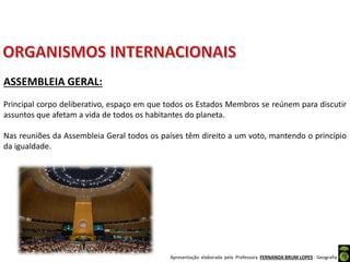 Apresentação elaborada pela Professora FERNANDA BRUM LOPES - Geografia
ASSEMBLEIA GERAL:
Principal corpo deliberativo, espaço em que todos os Estados Membros se reúnem para discutir
assuntos que afetam a vida de todos os habitantes do planeta.
Nas reuniões da Assembleia Geral todos os países têm direito a um voto, mantendo o princípio
da igualdade.
 