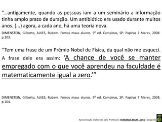 Apresentação elaborada pela Professora FERNANDA BRUM LOPES - Geografia
“Tem uma frase de um Prêmio Nobel de Física, da qual não me esqueci.
A frase dele era assim: ‘A chance de você se manter
empregado com o que você aprendeu na faculdade é
matematicamente igual a zero.’”
DIMENSTEIN, Gilberto, ALVES, Rubem. Fomos maus alunos. 9⁰ ed. Campinas, SP: Papirus 7 Mares, 2008.
p.104.
“...antigamente, quando as pessoas iam a um seminário a informação
tinha amplo prazo de duração. Um antibiótico era usado durante muitos
anos. (...) agora, a cada ano, há uma teoria nova.
DIMENSTEIN, Gilberto, ALVES, Rubem. Fomos maus alunos. 9⁰ ed. Campinas, SP: Papirus 7 Mares, 2008.
p.103.
 