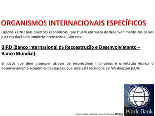 Apresentação elaborada pela Professora FERNANDA BRUM LOPES - Geografia
BIRD (Banco Internacional de Reconstrução e Desenvolvimento –
Banco Mundial):
Entidade que deve promover através de empréstimos financeiros e orientação técnica o
desenvolvimento econômico das nações. Sua sede está localizada em Washington (EUA).
Ligados à ONU para questões econômicas, que atuam em busca do desenvolvimento dos países
e da regulação do comércio internacional, são eles:
 