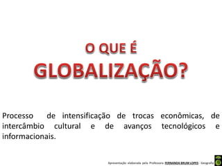 Apresentação elaborada pela Professora FERNANDA BRUM LOPES - Geografia
Processo de intensificação de trocas econômicas, de
intercâmbio cultural e de avanços tecnológicos e
informacionais.
 