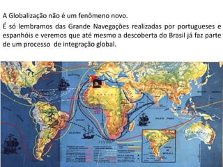 Apresentação elaborada pela Professora FERNANDA BRUM LOPES - Geografia
A Globalização não é um fenômeno novo.
É só lembramos das Grande Navegações realizadas por portugueses e
espanhóis e veremos que até mesmo a descoberta do Brasil já faz parte
de um processo de integração global.
 