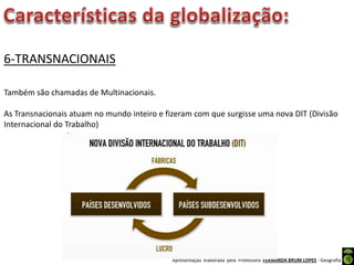 Apresentação elaborada pela Professora FERNANDA BRUM LOPES - Geografia
6-TRANSNACIONAIS
Também são chamadas de Multinacionais.
As Transnacionais atuam no mundo inteiro e fizeram com que surgisse uma nova DIT (Divisão
Internacional do Trabalho)
 