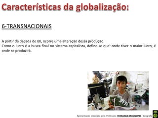 Apresentação elaborada pela Professora FERNANDA BRUM LOPES - Geografia
6-TRANSNACIONAIS
A partir da década de 80, ocorre uma alteração dessa produção.
Como o lucro é a busca final no sistema capitalista, define-se que: onde tiver o maior lucro, é
onde se produzirá.
 