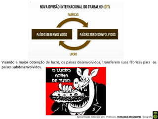 Apresentação elaborada pela Professora FERNANDA BRUM LOPES - Geografia
Visando a maior obtenção de lucro, os países desenvolvidos, transferem suas fábricas para os
países subdesenvolvidos.
 