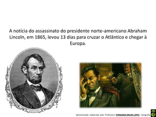 Apresentação elaborada pela Professora FERNANDA BRUM LOPES - Geografia
A notícia do assassinato do presidente norte-americano Abraham
Lincoln, em 1865, levou 13 dias para cruzar o Atlântico e chegar à
Europa.
 