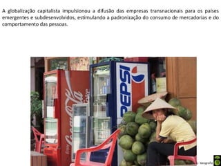 Apresentação elaborada pela Professora FERNANDA BRUM LOPES - Geografia
A globalização capitalista impulsionou a difusão das empresas transnacionais para os países
emergentes e subdesenvolvidos, estimulando a padronização do consumo de mercadorias e do
comportamento das pessoas.
 
