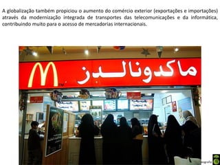 Apresentação elaborada pela Professora FERNANDA BRUM LOPES - Geografia
A globalização também propiciou o aumento do comércio exterior (exportações e importações)
através da modernização integrada de transportes das telecomunicações e da informática,
contribuindo muito para o acesso de mercadorias internacionais.
 