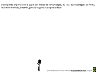 Apresentação elaborada pela Professora FERNANDA BRUM LOPES - Geografia
Outro ponto importante é o papel dos meios de comunicação, ou seja, as corporações de mídia,
incluindo televisão, internet, jornais e agências de publicidade.
 