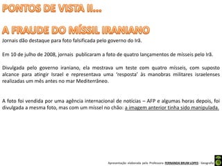 Apresentação elaborada pela Professora FERNANDA BRUM LOPES - Geografia
Jornais dão destaque para foto falsificada pelo governo do Irã.
Em 10 de julho de 2008, jornais publicaram a foto de quatro lançamentos de mísseis pelo Irã.
Divulgada pelo governo iraniano, ela mostrava um teste com quatro mísseis, com suposto
alcance para atingir Israel e representava uma ‘resposta’ às manobras militares israelenses
realizadas um mês antes no mar Mediterrâneo.
A foto foi vendida por uma agência internacional de notícias – AFP e algumas horas depois, foi
divulgada a mesma foto, mas com um míssel no chão: a imagem anterior tinha sido manipulada.
 