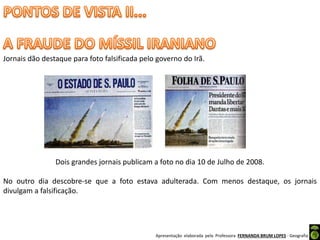 Apresentação elaborada pela Professora FERNANDA BRUM LOPES - Geografia
Jornais dão destaque para foto falsificada pelo governo do Irã.
Dois grandes jornais publicam a foto no dia 10 de Julho de 2008.
No outro dia descobre-se que a foto estava adulterada. Com menos destaque, os jornais
divulgam a falsificação.
 