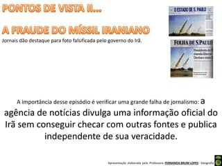 Apresentação elaborada pela Professora FERNANDA BRUM LOPES - Geografia
Jornais dão destaque para foto falsificada pelo governo do Irã.
A importância desse episódio é verificar uma grande falha de jornalismo: a
agência de notícias divulga uma informação oficial do
Irã sem conseguir checar com outras fontes e publica
independente de sua veracidade.
 
