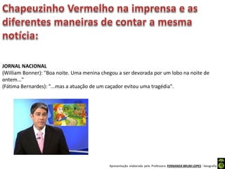 Apresentação elaborada pela Professora FERNANDA BRUM LOPES - Geografia
JORNAL NACIONAL
(William Bonner): "Boa noite. Uma menina chegou a ser devorada por um lobo na noite de
ontem..."
(Fátima Bernardes): "...mas a atuação de um caçador evitou uma tragédia".
 