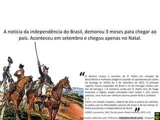 Apresentação elaborada pela Professora FERNANDA BRUM LOPES - Geografia
A notícia da independência do Brasil, demorou 3 meses para chegar ao
país. Aconteceu em setembro e chegou apenas no Natal.
O destino cruzou o caminho de D. Pedro em situação de
desconforto e nenhuma elegância quando se aproximava do riacho
do Ipiranga às 16h30 de 7 de setembro de 1822. O príncipe
regente, futuro imperador do Brasil e rei de Portugal, estava com
dor de barriga.(...) A montaria usada por D. Pedro nem de longe
lembrava o fogoso alazão (retratado mais tarde) (...)Em outras
palavras, uma mula sem nenhum charme porém forte e confiável.
(...)
Como um simples tropeiro, coberto de lama e poeira do caminho,
às voltas com as dificuldades naturais do corpo e de seu tempo, D.
Pedro proclamou a Independência do Brasil.
“
”GOMES, Laurentino. 1822. Rio de Janeiro: Nova Fronteira, 2010. p.29
 