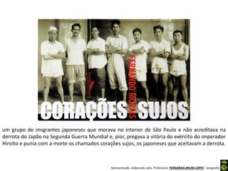 Apresentação elaborada pela Professora FERNANDA BRUM LOPES - Geografia
um grupo de imigrantes japoneses que morava no interior de São Paulo e não acreditava na
derrota do Japão na Segunda Guerra Mundial e, pior, pregava a vitória do exército do imperador
Hiroíto e punia com a morte os chamados corações sujos, os japoneses que aceitavam a derrota.
 